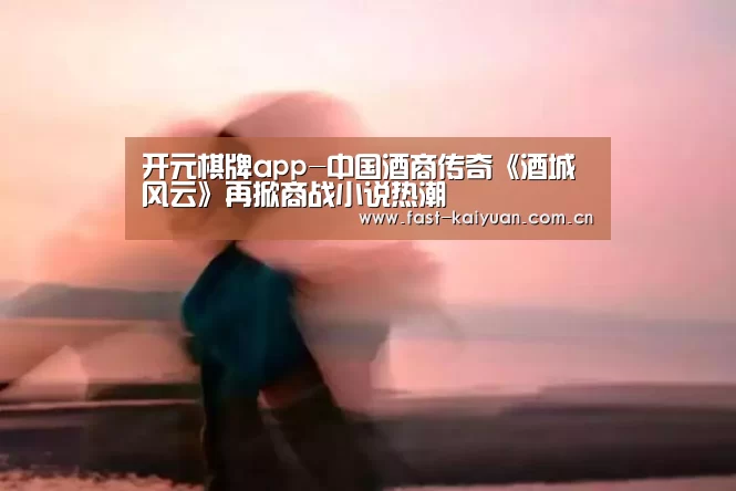 开元棋牌app-中国酒商传奇《酒城风云》再掀商战小说热潮(图2) 开元棋牌电脑版
